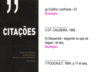 g) Confira, confronte - Cf.
Exemplo:


______________
3 CF. CALDEIRA, 1992.

h) Sequentia - seguinte ou que se
segue - et seq.
Exemplo:


______________
7 FOUCAULT, 1994, p.17 et seq.
 