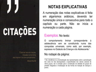 NOTAS EXPLICATIVAS
A numeração das notas explicativas é feita
em algarismos arábicos, devendo ter
numeração única e consecutiva para todo o
capítulo ou parte. Não se inicia a
numeração a cada página.

 Exemplos: No texto:
 O comportamento liminar correspondente à
 adolescência vem se constituindo numa das
 conquistas universais, como está, por exemplo,
 expresso no Estatuto da Criança e do Adolescente.1

 No rodapé da página:
 ______________
 1 Se a tendência é a universalização das representações sobre a periodização
 dos ciclos de vida desrespeitada a especificidade dos valores culturais de
 vários grupos, ela é condição para a constituição de adesões de grupos de
 pressão integrados à moralização de tais formas de inserção de crianças e
 jovens.
 