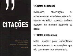 1.6 Notas de Rodapé

Indicações,         observações      ou
aditamentos ao texto feitos pelo autor,
tradutor ou editor, podendo também,
aparecer na margem esquerda ou
direita.

1.7 Notas Explicativas

Notas      usadas    para   comentários,
esclarecimentos ou explanações, que
não possam ser incluídos no texto.
 