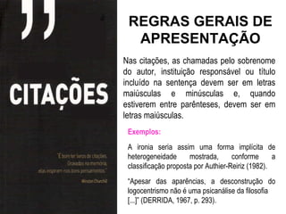 REGRAS GERAIS DE
  APRESENTAÇÃO
Nas citações, as chamadas pelo sobrenome
do autor, instituição responsável ou título
incluído na sentença devem ser em letras
maiúsculas e minúsculas e, quando
estiverem entre parênteses, devem ser em
letras maiúsculas.
 Exemplos:
 A ironia seria assim uma forma implícita de
 heterogeneidade      mostrada,      conforme      a
 classificação proposta por Authier-Reiriz (1982).
 “Apesar das aparências, a desconstrução do
 logocentrismo não é uma psicanálise da filosofia
 [...]” (DERRIDA, 1967, p. 293).
 