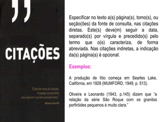 Especificar no texto a(s) página(s), tomo(s), ou
seção(ões) da fonte de consulta, nas citações
diretas. Este(s) deve(m) seguir a data,
separado(s) por vírgula e precedido(s) pelo
termo que o(s) caracteriza, de forma
abreviada. Nas citações indiretas, a indicação
da(s) página(s) é opcional.

Exemplos:

A produção de lítio começa em Searles Lake,
Califórnia, em 1928 (MUMFORD, 1949, p. 513).

Oliveira e Leonardo (1943, p.145) dizem que “a
relação da série São Roque com os granitos
porfiróides pequenos é muito clara.”
 