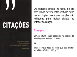 As citações diretas, no texto, de até
três linhas devem estar contidas entre
aspas duplas. As aspas simples são
utilizadas para indicar citação no
interior da citação.


Exemplo:
Barbour (1971, p.35) descreve: “O estudo da
morfologia dos terrenos [...] ativos [...].”

Ou

“Não se mova, faça de conta que está morta.”
(CLARAC; BONNIN, 1985, p.72).
 