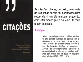 As citações diretas, no texto, com mais
de três linhas devem ser destacadas com
recuo de 4 cm da margem esquerda,
com letra menor que a do texto utilizado
e sem as aspas.

Exemplo:

      A teleconferência permite ao indivíduo participar
      de um encontro nacional ou regional sem a
      necessidade de deixar seu local de origem.
      Tipos comuns de teleconferências incluem o
      uso da televisão, telefone e computador.
      Através de áudio-conferência, utilizando a
      companhia local de telefone, um sinal de áudio
      pode ser emitido em um salão de qualquer
      dimensão (NICHOLS, 1993, p.181).
 