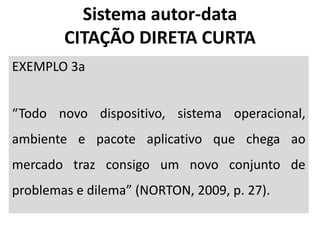 EXEMPLO 3a
“Todo novo dispositivo, sistema operacional,
ambiente e pacote aplicativo que chega ao
mercado traz consigo um novo conjunto de
problemas e dilema” (NORTON, 2009, p. 27).
Sistema autor-data
CITAÇÃO DIRETA CURTA
 