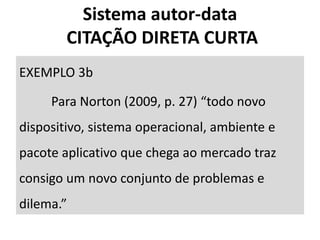EXEMPLO 3b
Para Norton (2009, p. 27) “todo novo
dispositivo, sistema operacional, ambiente e
pacote aplicativo que chega ao mercado traz
consigo um novo conjunto de problemas e
dilema.”
Sistema autor-data
CITAÇÃO DIRETA CURTA
 