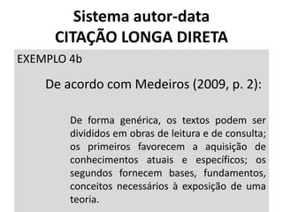 Sistema autor-data
CITAÇÃO LONGA DIRETA
EXEMPLO 4b
De acordo com Medeiros (2009, p. 2):
De forma genérica, os textos podem ser
divididos em obras de leitura e de consulta;
os primeiros favorecem a aquisição de
conhecimentos atuais e específicos; os
segundos fornecem bases, fundamentos,
conceitos necessários à exposição de uma
teoria.
 