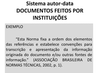 EXEMPLO
“Esta Norma fixa a ordem dos elementos
das referências e estabelece convenções para
transcrição e apresentação da informação
originada do documento e/ou outras fontes de
informação.” (ASSOCIAÇÃO BRASILEIRA DE
NORMAS TÉCNICAS, 2002, p. 1).
Sistema autor-data
DOCUMENTOS FEITOS POR
INSTITUIÇÕES
 