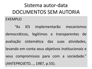 Sistema autor-data
DOCUMENTOS SEM AUTORIA
EXEMPLO
“As IES implementarão mecanismos
democráticos, legítimos e transparentes de
avaliação sistemática das suas atividades,
levando em conta seus objetivos institucionais e
seus compromissos para com a sociedade.”
(ANTEPROJETO..., 1987, p.55).
 