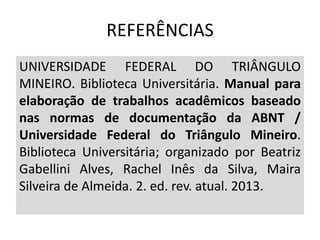 REFERÊNCIAS
UNIVERSIDADE FEDERAL DO TRIÂNGULO
MINEIRO. Biblioteca Universitária. Manual para
elaboração de trabalhos acadêmicos baseado
nas normas de documentação da ABNT /
Universidade Federal do Triângulo Mineiro.
Biblioteca Universitária; organizado por Beatriz
Gabellini Alves, Rachel Inês da Silva, Maira
Silveira de Almeida. 2. ed. rev. atual. 2013.
 