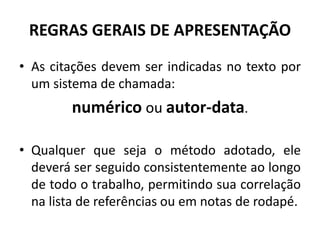 REGRAS GERAIS DE APRESENTAÇÃO
• As citações devem ser indicadas no texto por
um sistema de chamada:
numérico ou autor-data.
• Qualquer que seja o método adotado, ele
deverá ser seguido consistentemente ao longo
de todo o trabalho, permitindo sua correlação
na lista de referências ou em notas de rodapé.
 