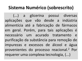 (...) a glicerina possui diversas
aplicações que vão desde a indústria
alimentícia até a fabricação de fármacos
em geral. Porém, para tais aplicações é
necessário um acurado tratamento e
purificação da substância para remoção de
impurezas e excessos de álcool e água
provenientes do processo reacional.2 Por
requerer uma complexa tecnologia, (...)
Sistema Numérico (sobrescrito)
 
