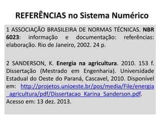 1 ASSOCIAÇÃO BRASILEIRA DE NORMAS TÉCNICAS. NBR
6023: informação e documentação: referências:
elaboração. Rio de Janeiro, 2002. 24 p.
2 SANDERSON, K. Energia na agricultura. 2010. 153 f.
Dissertação (Mestrado em Engenharia). Universidade
Estadual do Oeste do Paraná, Cascavel, 2010. Disponível
em: http://projetos.unioeste.br/pos/media/File/energia
_agricultura/pdf/Dissertacao_Karina_Sanderson.pdf.
Acesso em: 13 dez. 2013.
REFERÊNCIAS no Sistema Numérico
 
