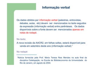 Informação verbal 
Os dados obtidos por informação verbal (palestras, entrevistas, 
debates, aulas, etc) devem ser mencionados no texto seguidos 
da expressão (informação verbal) entre parênteses. Os dados 
disponíveis sobre a fonte devem ser mencionados apenas em 
notas de rodapé. 
No texto: 
A nova revisão da AACR2, em folhas soltas, estará disponível para 
venda em setembro deste ano (informação verbal) 1 
No rodapé 
1Noticia fornecida pela Prof. Maria Teresa Reis Mendes na aula final da 
disciplina Catalogação, na Escola de Biblioteconomia da Universidade do 
Rio de Janeiro, em agosto de 2004. 
 