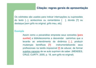 Citação: regras gerais de apresentação 
Os colchetes são usados para indicar interrupções ou supressões 
do texto [...], acréscimos ou comentários [ ], dúvida [?] ou 
destaque [sem grifo no original, grifo meu, etc]. 
Exemplo 
Assim como a psicanálise empresta seus conceitos [para 
auxiliar] a biblioteconomia a desvendar caminhos que a 
levarão ao entendimento da dinâmica [...], produzir 
mudanças benéficas [?] instrumentalizando seus 
profissionais na tarefa impossível [!] de educar, de formar 
sujeitos capazes de se auto suprirem de saber. (MENDES; 
CRUZ; CURTY, 2005, p. 18, sem grifo no original). 
 