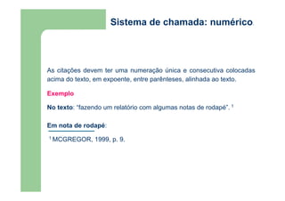 Sistema de chamada: numérico. 
As citações devem ter uma numeração única e consecutiva colocadas 
acima do texto, em expoente, entre parênteses, alinhada ao texto. 
Exemplo 
No texto: “fazendo um relatório com algumas notas de rodapé”. 1 
Em nota de rodapé: 
1 MCGREGOR, 1999, p. 9. 
 