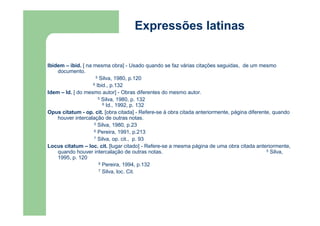 Expressões latinas 
Ibidem – ibid. [ na mesma obra] - Usado quando se faz várias citações seguidas, de um mesmo 
documento. 
5 Silva, 1980, p.120 
6 Ibid., p.132 
Idem – Id. [ do mesmo autor] - Obras diferentes do mesmo autor. 
5 Silva, 1980, p. 132 
6 Id., 1992, p. 132 
Opus citatum - op. cit. [obra citada] - Refere-se à obra citada anteriormente, página diferente, quando 
houver intercalação de outras notas. 
5 Silva, 1980, p.23 
6 Pereira, 1991, p.213 
7 Silva, op. cit., p. 93 
Locus citatum – loc. cit. [lugar citado] - Refere-se a mesma página de uma obra citada anteriormente, 
quando houver intercalação de outras notas. 5 Silva, 
1995, p. 120 
6 Pereira, 1994, p.132 
7 Silva, loc. Cit. 
 