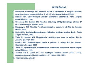 1. Hulley BH, Cummings SR, Browner WS et al.Delineando a Pesquisa Clínica: 
uma abordagem epidemiológica. 3ª ed. – Porto Alegre: Artmed, 2008. 
2. Fletcher RH. Epidemiologia Clínica: Elementos Essenciais. Porto Alegre: 
Artes Médicas, 1996 
3. Greenberg RS, Daniels SR, Flanders WD, Eley JW.Epidemiologia clínica. 3ª 
ed. – Porto Alegre: Artmed, 2005 
4. Rouquayrol MZ, Almeida FN. Epidemiologia e saúde. 6. ed. Rio de Janeiro: 
MEDSI, 2003. 
5. Sackett DL. Medicina Baseada em evidências: prática e ensino. 2.ed – Porto 
Alegre: Artmed, 2003. 
6. Vieira S, Hossne, WS. Metodologia científica para área de saúde. Rio de 
Janeiro: Elsevier, 2001. 
7. Pereira, MG. Epidemiologia: teoria e prática. 7. reimp. Rio de Janeiro: 
Guanabara Koogan, 2003. 
8. Jekel JF. Epidemiologia, Bioestatística e Medicina Preventiva. Porto Alegre: 
Artes Médicas, 1999. 
9. Thomas SB  Quinn SC. The TusKegee Syphilis Study (1932 - 1972). 
American Journal of Public Health. 81. P. 1498 - 1506, 1991. 
10. http://portalbu.ufsc.br/ 
REFERÊNCIAS 
