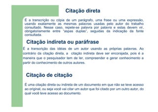 Citação direta 
É a transcrição ou cópia de um parágrafo, uma frase ou uma expressão, 
usando exatamente as mesmas palavras usadas pelo autor do trabalho 
consultado. Nesse caso, repete-se palavra por palavra e estas devem vir, 
obrigatoriamente entre “aspas duplas”, seguidas da indicação da fonte 
consultada. 
Citação indireta ou paráfrase 
É a transcrição das idéias de um autor usando as próprias palavras. Ao 
contrário da citação direta, a citação indireta deve ser encorajada, pois é a 
maneira que o pesquisador tem de ler, compreender e gerar conhecimento a 
partir do conhecimento de outros autores. 
Citação de citação 
É uma citação direta ou indireta de um documento em que não se teve acesso 
ao original, ou seja você vai citar um autor que foi citado por um outro autor, do 
qual você teve acesso ao documento. 
 