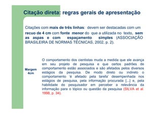 Citação direta: regras gerais de apresentação 
Citações com mais de três linhas: devem ser destacadas com um 
recuo de 4 cm com fonte menor do que a utilizada no texto, sem 
as aspas e com espaçamento simples (ASSOCIAÇÃO 
BRASILEIRA DE NORMAS TÉCNICAS, 2002, p. 2). 
Margem 
4cm 
O comportamento dos cientistas muda a medida que ele avança 
em seu projeto de pesquisa e que certos padrões de 
comportamento estão associados e são afetados pelos diversos 
estágios da pesquisa. De modo direto ou indireto o 
comportamento ‘é afetado pela tarefa’ desempenhada nos 
estágios de pesquisa, pela informação procurada [...] e, pela 
habilidade do pesquisador em perceber a relevância da 
informação para o tópico ou questão da pesquisa (SILVA et al. 
1998, p. 34). 
 