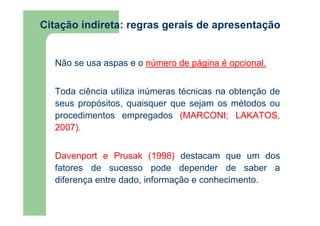 Citação indireta: regras gerais de apresentação 
Não se usa aspas e o número de página é opcional. 
Toda ciência utiliza inúmeras técnicas na obtenção de 
seus propósitos, quaisquer que sejam os métodos ou 
procedimentos empregados (MARCONI; LAKATOS, 
2007). 
Davenport e Prusak (1998) destacam que um dos 
fatores de sucesso pode depender de saber a 
diferença entre dado, informação e conhecimento. 
 