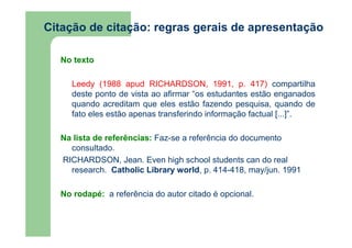 Citação de citação: regras gerais de apresentação 
No texto 
Leedy (1988 apud RICHARDSON, 1991, p. 417) compartilha 
deste ponto de vista ao afirmar “os estudantes estão enganados 
quando acreditam que eles estão fazendo pesquisa, quando de 
fato eles estão apenas transferindo informação factual [...]”. 
Na lista de referências: Faz-se a referência do documento 
consultado. 
RICHARDSON, Jean. Even high school students can do real 
research. Catholic Library world, p. 414-418, may/jun. 1991 
No rodapé: a referência do autor citado é opcional. 
 