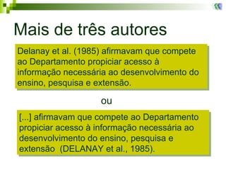 Mais de três autores ou Delanay et al. (1985) afirmavam que compete ao Departamento propiciar acesso à informação necessária ao desenvolvimento do ensino, pesquisa e extensão.  [...] afirmavam que compete ao Departamento propiciar acesso à informação necessária ao desenvolvimento do ensino, pesquisa e extensão  (DELANAY et al., 1985).  