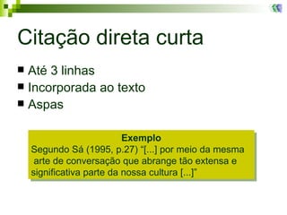 Citação direta curta Até 3 linhas Incorporada ao texto Aspas Exemplo Segundo Sá (1995, p.27) “[...] por meio da mesma  arte de conversação que abrange tão extensa e significativa parte da nossa cultura [...]”   