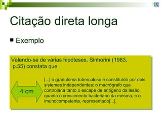 Citação direta longa Exemplo Valendo-se de várias hipóteses, Sinhorini (1983,   p.55) constata que [...] o granuloma tuberculoso é constituído por dois  sistemas independentes: o macrógrafo que  controlaria tanto o escape de antígeno da lesão,  quanto o crescimento bacteriano da mesma, e o  imunocompetente, representado[...].  4 cm 