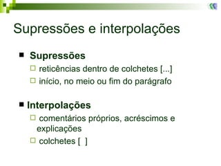 Supressões e interpolações Supressões reticências dentro de colchetes [...] início, no meio ou fim do parágrafo Interpolações comentários próprios, acréscimos e explicações colchetes [  ]  