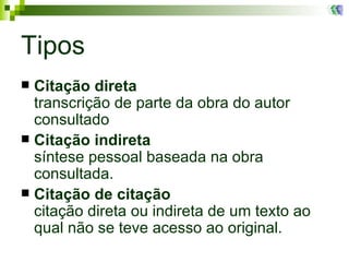 Tipos Citação direta transcrição de parte da obra do autor consultado Citação indireta síntese pessoal baseada na obra consultada.  Citação de citação citação direta ou indireta de um texto ao qual não se teve acesso ao original. 