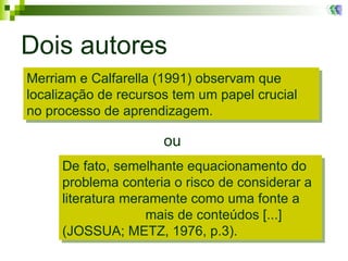 Dois autores ou Merriam e Calfarella (1991) observam que localização de recursos tem um papel crucial no processo de aprendizagem. De fato, semelhante equacionamento do problema conteria o risco de considerar a literatura meramente como uma fonte a  mais de conteúdos [...] (JOSSUA; METZ, 1976, p.3).  