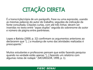 CITAÇÃO DIRETA
É a transcrição/cópia de um parágrafo, frase ou uma expressão, usando
as mesmas palavras do autor do trabalho, seguidas da indicação da
fonte consultada. Citações curtas, com até três linhas: devem ser
inseridas no texto entre “aspas duplas” seguida do sobrenome do autor
e número de página entre parênteses.
Lopes e Batista (2000, p. 32) confirmam os argumentos anteriores ao
declararem que “[…] a mudança de rumo das atividades realizadas é
preocupante.”
Muitos estudantes e professores pensam que estão fazendo pesquisa
quando na verdade estão apenas “[...] fazendo um relatório com
algumas notas de rodapé.” (MCGREGOR, 1999, p. 1).
 