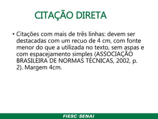 CITAÇÃO DIRETA
• Citações com mais de três linhas: devem ser
destacadas com um recuo de 4 cm, com fonte
menor do que a utilizada no texto, sem aspas e
com espacejamento simples (ASSOCIAÇÃO
BRASILEIRA DE NORMAS TÉCNICAS, 2002, p.
2). Margem 4cm.
 