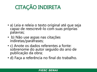 CITAÇÃO INDIRETA
• a) Leia e releia o texto original até que seja
capaz de reescrevê-lo com suas próprias
palavras;
• b) Não use aspas nas citações
indiretas/paráfrases;
• c) Anote os dados referentes a fonte:
sobrenome do autor seguido do ano de
publicação da obra;
• d) Faça a referência no final do trabalho.
 