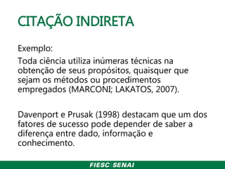 CITAÇÃO INDIRETA
Exemplo:
Toda ciência utiliza inúmeras técnicas na
obtenção de seus propósitos, quaisquer que
sejam os métodos ou procedimentos
empregados (MARCONI; LAKATOS, 2007).
Davenport e Prusak (1998) destacam que um dos
fatores de sucesso pode depender de saber a
diferença entre dado, informação e
conhecimento.
 