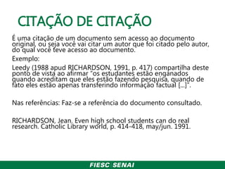 CITAÇÃO DE CITAÇÃO
É uma citação de um documento sem acesso ao documento
original, ou seja você vai citar um autor que foi citado pelo autor,
do qual você teve acesso ao documento.
Exemplo:
Leedy (1988 apud RICHARDSON, 1991, p. 417) compartilha deste
ponto de vista ao afirmar “os estudantes estão enganados
quando acreditam que eles estão fazendo pesquisa, quando de
fato eles estão apenas transferindo informação factual [...]”.
Nas referências: Faz-se a referência do documento consultado.
RICHARDSON, Jean. Even high school students can do real
research. Catholic Library world, p. 414-418, may/jun. 1991.
 