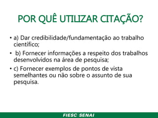 POR QUÊ UTILIZAR CITAÇÃO?
• a) Dar credibilidade/fundamentação ao trabalho
científico;
• b) Fornecer informações a respeito dos trabalhos
desenvolvidos na área de pesquisa;
• c) Fornecer exemplos de pontos de vista
semelhantes ou não sobre o assunto de sua
pesquisa.
 