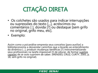 CITAÇÃO DIRETA
• Os colchetes são usados para indicar interrupções
ou supressões do texto [...], acréscimos ou
comentários [ ], dúvida [?] ou destaque [sem grifo
no original, grifo meu, etc].
• Exemplo:
Assim como a psicanálise empresta seus conceitos [para auxiliar] a
biblioteconomia a desvendar caminhos que a levarão ao entendimento
da dinâmica [...], produzir mudanças benéficas [?] instrumentalizando
seus profissionais na tarefa impossível [!] de educar, de formar sujeitos
capazes de se auto suprirem de saber. (MENDES; CRUZ; CURTY, 2005, p.
18, sem grifo no original).
 