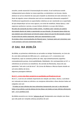 enxofre, sendo essencial á transmutação de metais. O sal continuava sendo

indispensável para afastar os maus espiritos, os demónios e as bruxas. Assim,

deitava-se sal na chaminé da casa para impedir os demónios de nela entrarem. E o

facto de alguém comer alimentos sem sal era considerado altamente suspeito!!!

Proliferaram igualmente as superstições relativas ao sal, mantendo-se a supertição

de que desperdiçar sal era mau agouro, era sinal de malefício. Nesta época, o Sal

separava senhores e servos, os que tinham dinheiro e os que não tinham…

Na obra de Leonardo da Vinci (1452-1519), ―A última ceia‖ retrata um saleiro

derrubado diante de Judas e apontando na sua direção. Já naquela época dizia-se,

que algúem que entornasse sal deveria pegar algum do que foi derramado e lançá-

lo para trás do ombro esquerdo, lado que representava o mal.

Os árabes citam recomendações de Maomé para: ―começar pelo sal e terminar com

o sal; porque o sal cura numerosos males‖.



O SAL NA BIBLÍA

Na Bíblia, as primeiras referências ao sal estão no Antigo Testamento, no Livro de

Jó, com data estimada de 300 anos a.C., sendo que o A.T. o menciona com

frequência, seja no contexto prático da vida, seja simbolicamente (significa

nomeadamente pureza, incorruptibilidade, fidelidade). Em contrapartida no N.T. a

referência ao sal torna-se metafórica. No sermão da Montanha, Jesus diz aos

apóstolos ―vós sois o sal da terra‖. Os Livros de Mateus e Marcos fazem alusão ao

sal como dádiva da terra.

Algumas passagens biblicas:


No A.T., o Livro dos Reis vangloria as qualidades purificadoras do sal.

No A.T., o sal era um simbolo importante da relação com Deus. Assim, o sal devia

ser colocado em todas as ofertas e os manjares oferecidos a Deus deviam todos ser

salgados com sal:

―E todas as tuas ofertas dos teus alimentos temperarás com sal; e não deixarás

faltar á tua oferta o sal da aliança do teu Deus; em todas as tuas ofertas oferecerás

sal‖ – A.T. Levitico 2:13.


Na Biblia encontra-se o termo ―aliança de sal‖ designando uma relação com Deus

que não pode ser rompida (aliança perpétua de sal)-
 