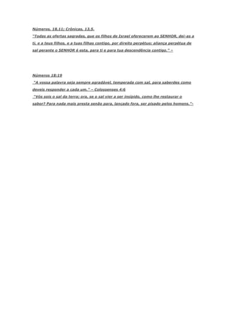 Números, 18,11; Crônicas, 13,5.

―Todas as ofertas sagradas, que os filhos de Israel oferecerem ao SENHOR, dei-as a

ti, e a teus filhos, e a tuas filhas contigo, por direito perpétuo; aliança perpétua de

sal perante o SENHOR é esta, para ti e para tua descendência contigo.‖ –




Números 18:19

―A vossa palavra seja sempre agradável, temperada com sal, para saberdes como

deveis responder a cada um.‖ – Colossenses 4:6

―Vós sois o sal da terra; ora, se o sal vier a ser insípido, como lhe restaurar o

sabor? Para nada mais presta senão para, lançado fora, ser pisado pelos homens.‖-
 
