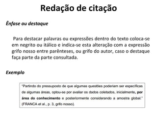 Redação de citação 
Ênfase ou destaque 
Para destacar palavras ou expressões dentro do texto coloca-se 
em negrito ou itálico e indica-se esta alteração com a expressão 
grifo nosso entre parênteses, ou grifo do autor, caso o destaque 
faça parte da parte consultada. 
Exemplo 
 