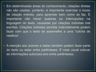 • Em determinadas áreas do conhecimento, citações diretas
não são usadas, portanto, é importante exercitar o modo
de citação indireto, para aprender bem como se faz. É
importante não haver quebras ou interrupções na
linguagem do texto, causadas por citações indiretas mal
escritas. Citações indiretas escritas indevidamente podem
fazer com que o texto se assemelhe a uma “colcha de
retalhos”.
• A menção aos autores e datas também podem fazer parte
do texto ou estar entre parênteses. É mais usual colocar
as informações autor(es)-ano entre parênteses.
 