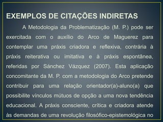 EXEMPLOS DE CITAÇÕES INDIRETAS
A Metodologia da Problematização (M. P.) pode ser
exercitada com o auxílio do Arco de Maguerez para
contemplar uma práxis criadora e reflexiva, contrária à
práxis reiterativa ou imitativa e à práxis espontânea,
referidas por Sánchez Vázquez (2007). Esta aplicação
concomitante da M. P. com a metodologia do Arco pretende
contribuir para uma relação orientador(a)-aluno(a) que
possibilite vínculos mútuos de opção a uma nova tendência
educacional. A práxis consciente, crítica e criadora atende
às demandas de uma revolução filosófico-epistemológica no
 