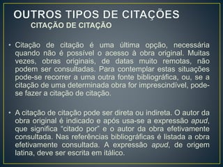 CITAÇÃO DE CITAÇÃO
• Citação de citação é uma última opção, necessária
quando não é possível o acesso à obra original. Muitas
vezes, obras originais, de datas muito remotas, não
podem ser consultadas. Para contemplar estas situações
pode-se recorrer a uma outra fonte bibliográfica, ou, se a
citação de uma determinada obra for imprescindível, pode-
se fazer a citação de citação.
• A citação de citação pode ser direta ou indireta. O autor da
obra original é indicado e após usa-se a expressão apud,
que significa “citado por” e o autor da obra efetivamente
consultada. Nas referências bibliográficas é listada a obra
efetivamente consultada. A expressão apud, de origem
latina, deve ser escrita em itálico.
 