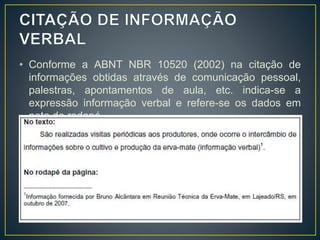 • Conforme a ABNT NBR 10520 (2002) na citação de
informações obtidas através de comunicação pessoal,
palestras, apontamentos de aula, etc. indica-se a
expressão informação verbal e refere-se os dados em
nota de rodapé.
• Exemplo:
 