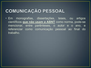 • Em monografias, dissertações, teses, ou artigos
científicos que não usam a ABNT como norma, pode-se
mencionar, entre parênteses, o autor e o ano, e
referenciar como comunicação pessoal ao final do
trabalho.
 
