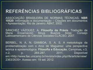 ASSOCIAÇÃO BRASILEIRA DE NORMAS TÉCNICAS. NBR
10520: Informação e documentação – Citações em documentos
– Apresentação. Rio de Janeiro: ABNT, 2002.
SÁNCHEZ VÁZQUEZ, A. Filosofia da Práxis. Tradução de
Maria Encarnación Moya. Buenos Aires: Consejo
Latinoamericano de Ciências Sociales-CLACSO, 2007.
BERBEL, N. A. N; GAMBOA, S. A. S. A metodologia da
problematização com o Arco de Maguerez: uma perspectiva
teórica e epistemológica. Filosofia e Educação, Campinas, v.3,
n.2, p. 264-287, 2011. Disponível
em:<http://www.fae.unicamp.br/revista/index.php/rfe/article/view/
2363/2635>. Acesso em: 19 set. 2012.
 