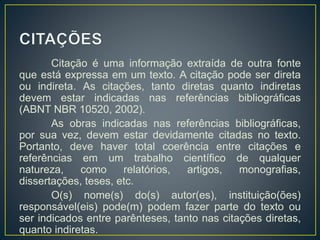 Citação é uma informação extraída de outra fonte
que está expressa em um texto. A citação pode ser direta
ou indireta. As citações, tanto diretas quanto indiretas
devem estar indicadas nas referências bibliográficas
(ABNT NBR 10520, 2002).
As obras indicadas nas referências bibliográficas,
por sua vez, devem estar devidamente citadas no texto.
Portanto, deve haver total coerência entre citações e
referências em um trabalho científico de qualquer
natureza, como relatórios, artigos, monografias,
dissertações, teses, etc.
O(s) nome(s) do(s) autor(es), instituição(ões)
responsável(eis) pode(m) podem fazer parte do texto ou
ser indicados entre parênteses, tanto nas citações diretas,
quanto indiretas.
 
