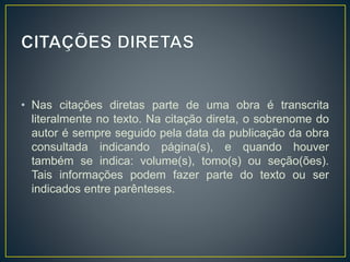 • Nas citações diretas parte de uma obra é transcrita
literalmente no texto. Na citação direta, o sobrenome do
autor é sempre seguido pela data da publicação da obra
consultada indicando página(s), e quando houver
também se indica: volume(s), tomo(s) ou seção(ões).
Tais informações podem fazer parte do texto ou ser
indicados entre parênteses.
 