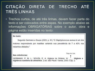 • Trechos curtos, de até três linhas, devem fazer parte do
texto e ser colocados entre aspas. No exemplo abaixo as
informações OBRIGATÓRIAS sobre o autor, obra e
página estão inseridas no texto:
 